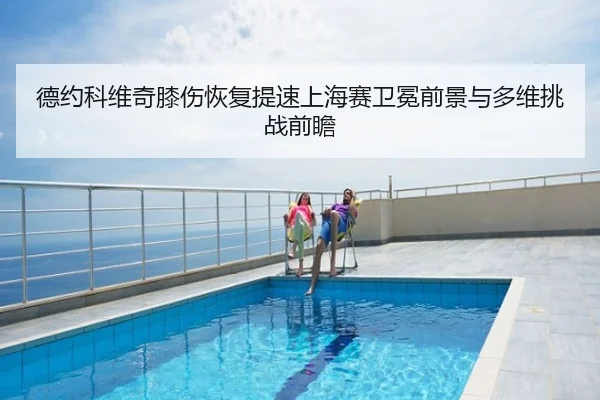 德约科维奇膝伤恢复提速上海赛卫冕前景与多维挑战前瞻